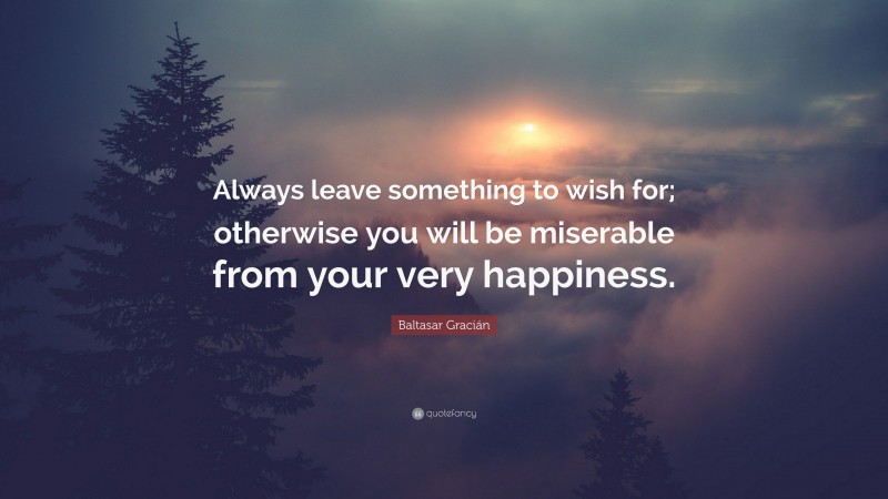 Baltasar Gracián Quote: “Always leave something to wish for; otherwise you will be miserable from your very happiness.”