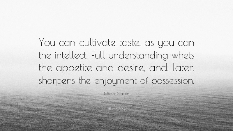 Baltasar Gracián Quote: “You can cultivate taste, as you can the intellect. Full understanding whets the appetite and desire, and, later, sharpens the enjoyment of possession.”