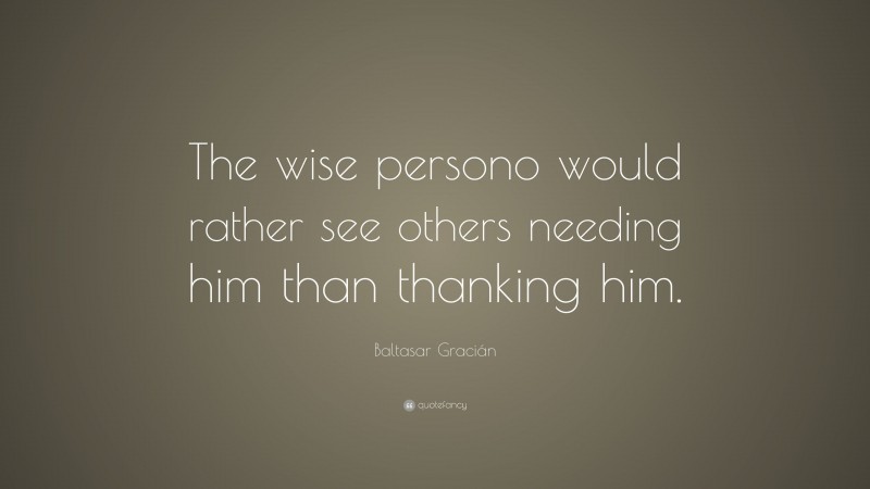 Baltasar Gracián Quote: “The wise persono would rather see others needing him than thanking him.”