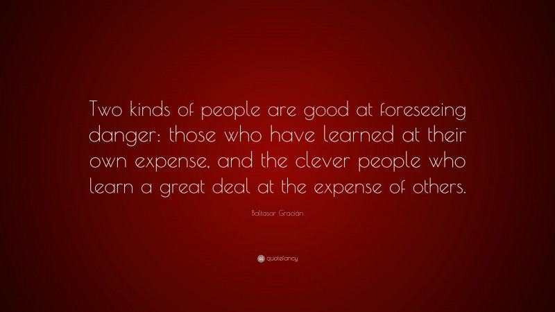 Baltasar Gracián Quote: “Two kinds of people are good at foreseeing danger: those who have learned at their own expense, and the clever people who learn a great deal at the expense of others.”