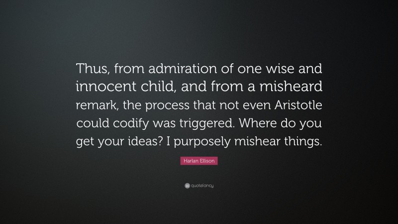 Harlan Ellison Quote: “Thus, from admiration of one wise and innocent child, and from a misheard remark, the process that not even Aristotle could codify was triggered. Where do you get your ideas? I purposely mishear things.”