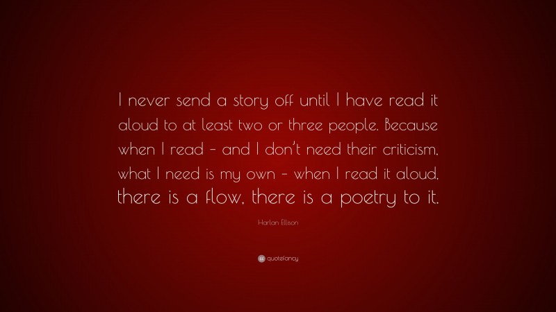 Harlan Ellison Quote: “I never send a story off until I have read it aloud to at least two or three people. Because when I read – and I don’t need their criticism, what I need is my own – when I read it aloud, there is a flow, there is a poetry to it.”