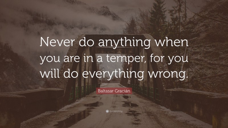 Baltasar Gracián Quote: “Never do anything when you are in a temper, for you will do everything wrong.”