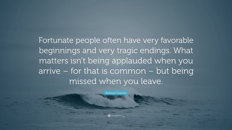 Baltasar Gracián Quote: “Fortunate people often have very favorable beginnings and very tragic endings. What matters isn’t being applauded when you arrive – for that is common – but being missed when you leave.”
