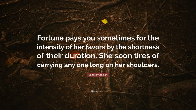 Baltasar Gracián Quote: “Fortune pays you sometimes for the intensity of her favors by the shortness of their duration. She soon tires of carrying any one long on her shoulders.”