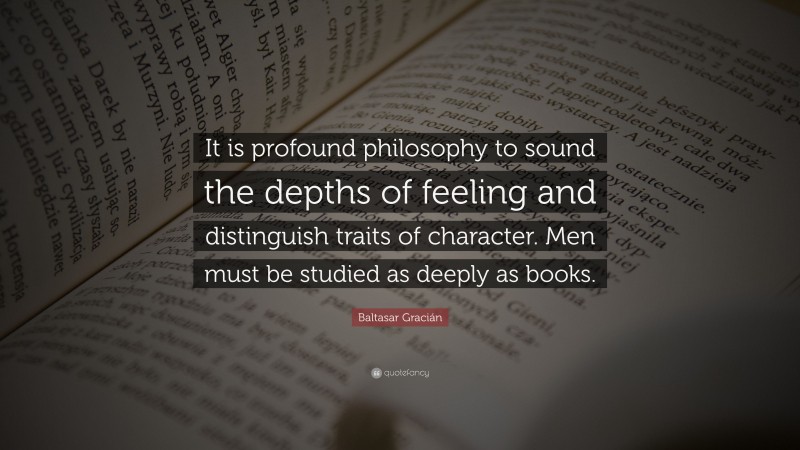 Baltasar Gracián Quote: “It is profound philosophy to sound the depths of feeling and distinguish traits of character. Men must be studied as deeply as books.”