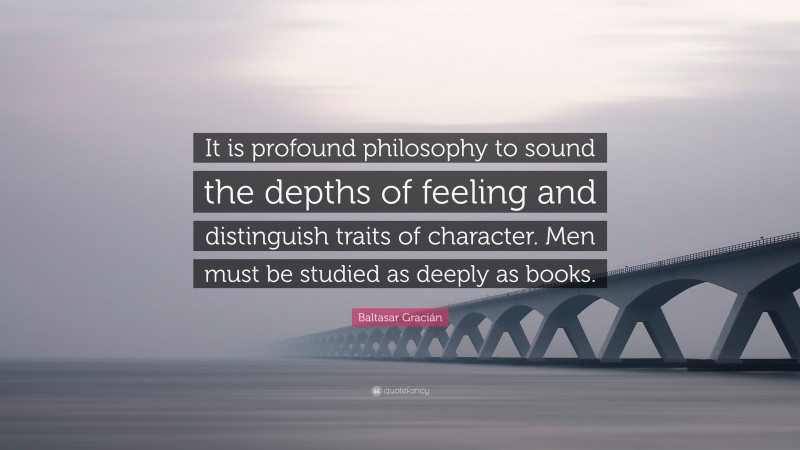 Baltasar Gracián Quote: “It is profound philosophy to sound the depths of feeling and distinguish traits of character. Men must be studied as deeply as books.”