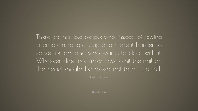Friedrich Nietzsche Quote: “There are horrible people who, instead of solving a problem, tangle it up and make it harder to solve for anyone who wants to deal with it. Whoever does not know how to hit the nail on the head should be asked not to hit it at all.”