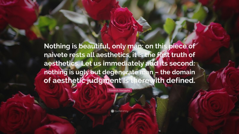 Friedrich Nietzsche Quote: “Nothing is beautiful, only man: on this piece of naivete rests all aesthetics, it is the first truth of aesthetics. Let us immediately add its second: nothing is ugly but degenerate man – the domain of aesthetic judgment is therewith defined.”
