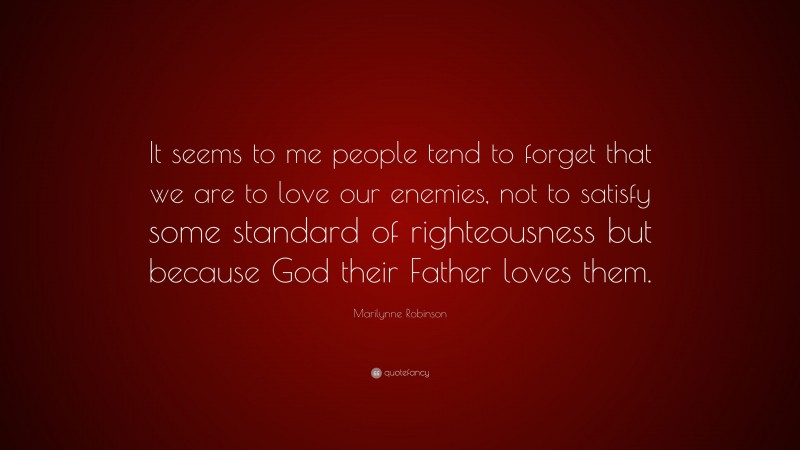 Marilynne Robinson Quote: “It seems to me people tend to forget that we are to love our enemies, not to satisfy some standard of righteousness but because God their Father loves them.”