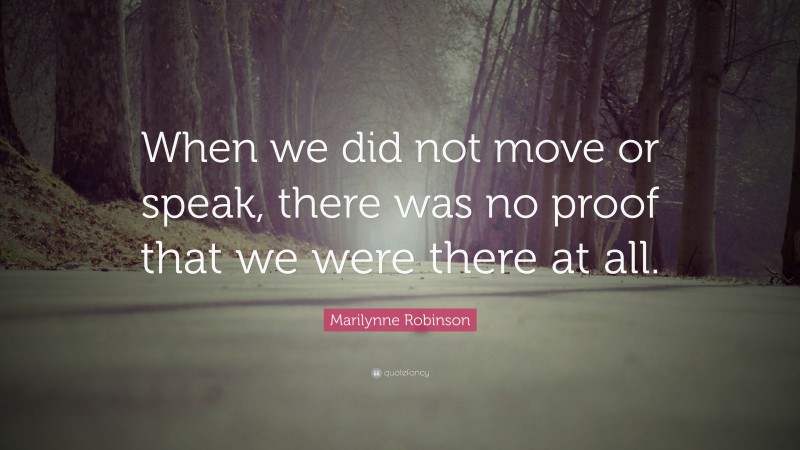 Marilynne Robinson Quote: “When we did not move or speak, there was no proof that we were there at all.”