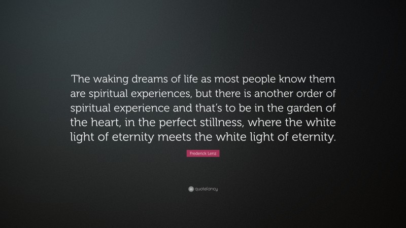 Frederick Lenz Quote: “The waking dreams of life as most people know them are spiritual experiences, but there is another order of spiritual experience and that’s to be in the garden of the heart, in the perfect stillness, where the white light of eternity meets the white light of eternity.”