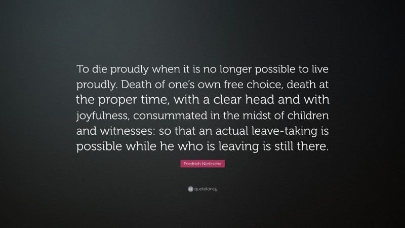 Friedrich Nietzsche Quote: “To die proudly when it is no longer possible to live proudly. Death of one’s own free choice, death at the proper time, with a clear head and with joyfulness, consummated in the midst of children and witnesses: so that an actual leave-taking is possible while he who is leaving is still there.”