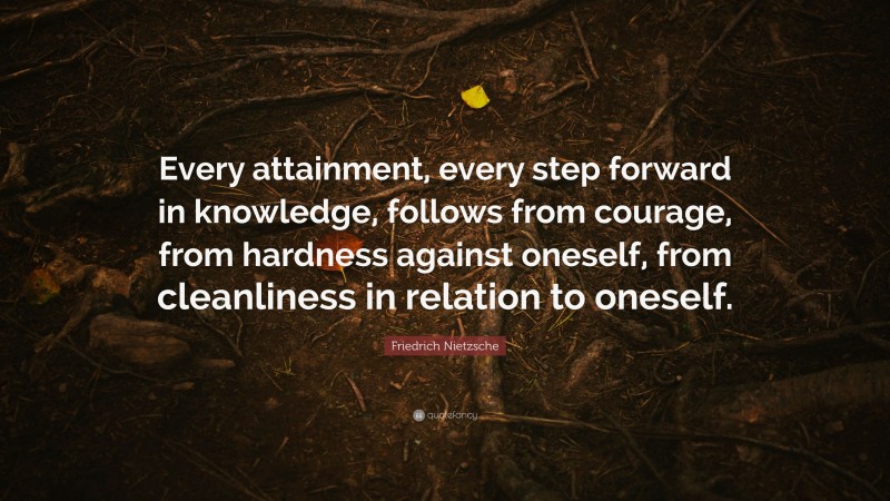 Friedrich Nietzsche Quote: “Every attainment, every step forward in knowledge, follows from courage, from hardness against oneself, from cleanliness in relation to oneself.”