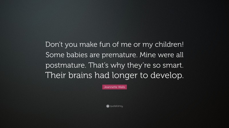 Jeannette Walls Quote: “Don’t you make fun of me or my children! Some babies are premature. Mine were all postmature. That’s why they’re so smart. Their brains had longer to develop.”