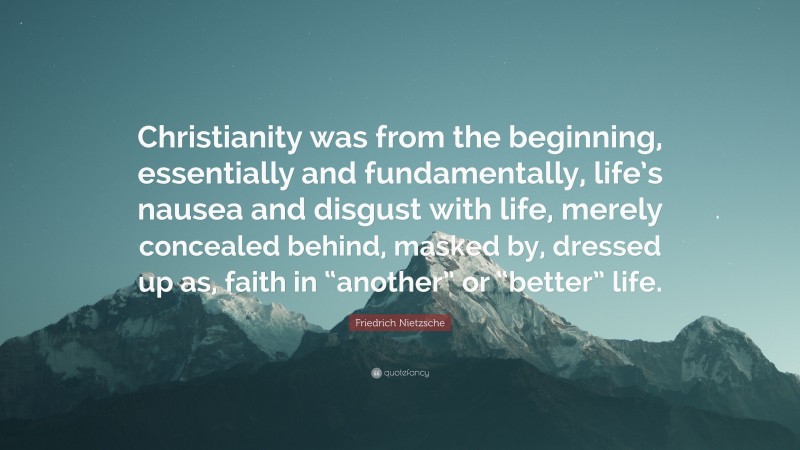 Friedrich Nietzsche Quote: “Christianity was from the beginning, essentially and fundamentally, life’s nausea and disgust with life, merely concealed behind, masked by, dressed up as, faith in “another” or “better” life.”