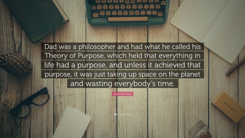Jeannette Walls Quote: “Dad was a philosopher and had what he called his Theory of Purpose, which held that everything in life had a purpose, and unless it achieved that purpose, it was just taking up space on the planet and wasting everybody’s time.”