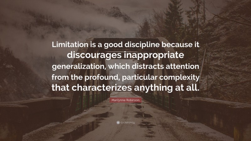 Marilynne Robinson Quote: “Limitation is a good discipline because it discourages inappropriate generalization, which distracts attention from the profound, particular complexity that characterizes anything at all.”