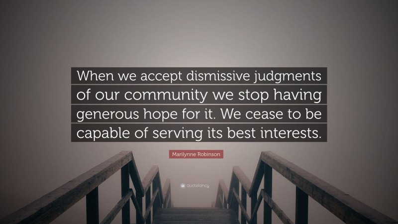 Marilynne Robinson Quote: “When we accept dismissive judgments of our community we stop having generous hope for it. We cease to be capable of serving its best interests.”