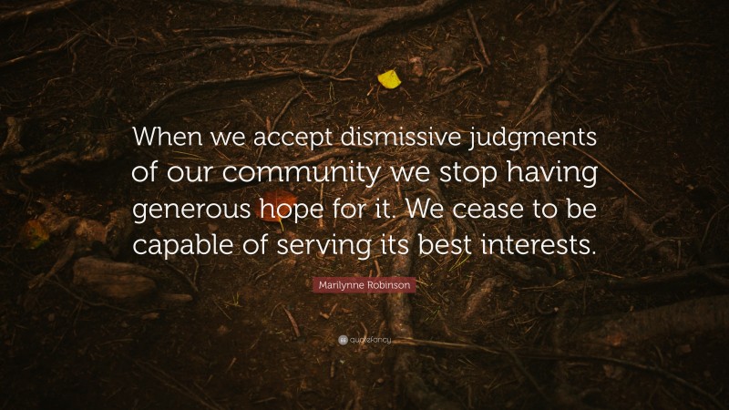 Marilynne Robinson Quote: “When we accept dismissive judgments of our community we stop having generous hope for it. We cease to be capable of serving its best interests.”