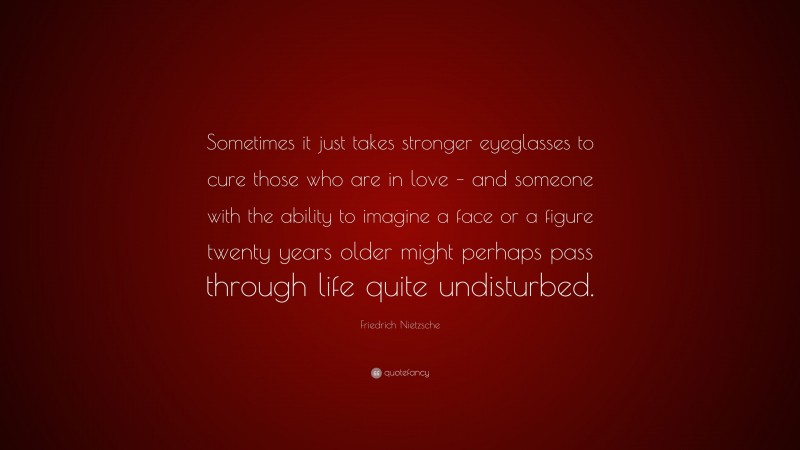 Friedrich Nietzsche Quote: “Sometimes it just takes stronger eyeglasses to cure those who are in love – and someone with the ability to imagine a face or a figure twenty years older might perhaps pass through life quite undisturbed.”