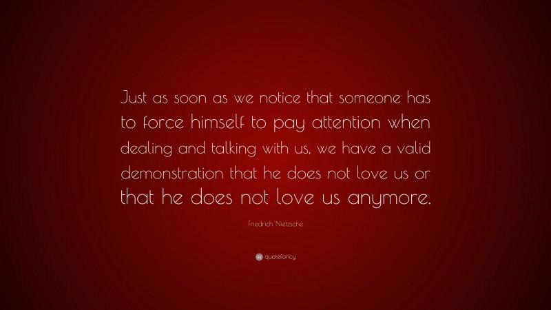 Friedrich Nietzsche Quote: “Just as soon as we notice that someone has to force himself to pay attention when dealing and talking with us, we have a valid demonstration that he does not love us or that he does not love us anymore.”