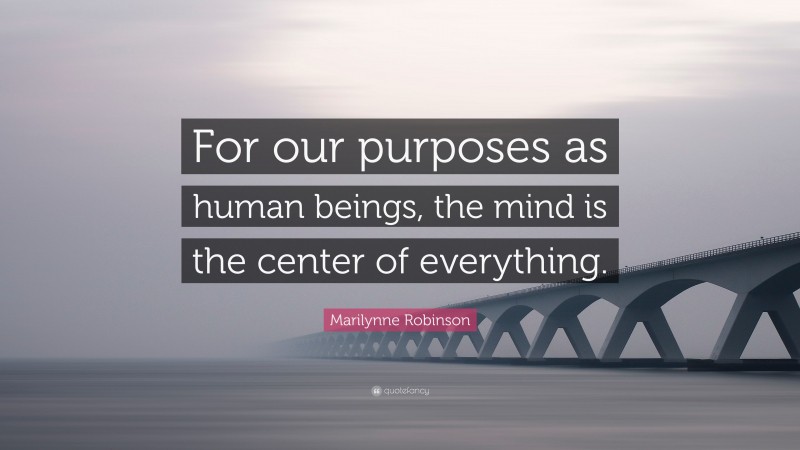 Marilynne Robinson Quote: “For our purposes as human beings, the mind is the center of everything.”