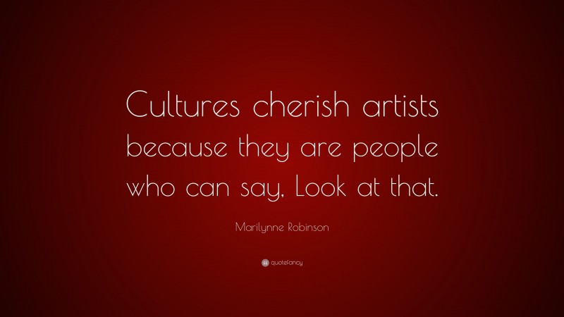 Marilynne Robinson Quote: “Cultures cherish artists because they are people who can say, Look at that.”