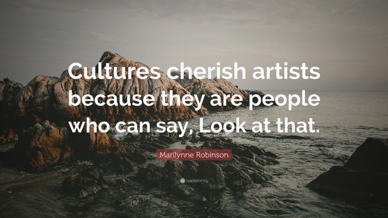 Marilynne Robinson Quote: “Cultures cherish artists because they are people who can say, Look at that.”