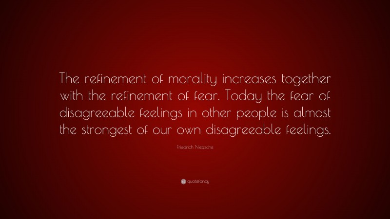 Friedrich Nietzsche Quote: “The refinement of morality increases together with the refinement of fear. Today the fear of disagreeable feelings in other people is almost the strongest of our own disagreeable feelings.”