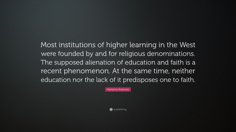 Marilynne Robinson Quote: “Most institutions of higher learning in the West were founded by and for religious denominations. The supposed alienation of education and faith is a recent phenomenon. At the same time, neither education nor the lack of it predisposes one to faith.”