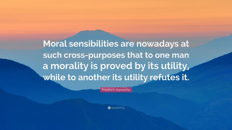 Friedrich Nietzsche Quote: “Moral sensibilities are nowadays at such cross-purposes that to one man a morality is proved by its utility, while to another its utility refutes it.”