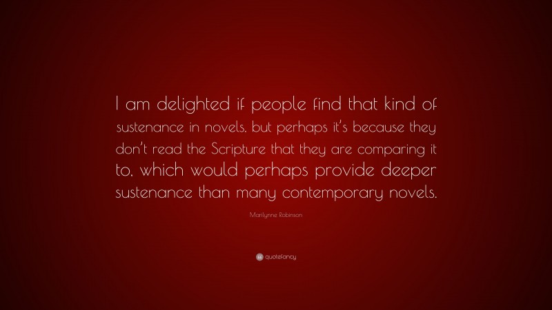 Marilynne Robinson Quote: “I am delighted if people find that kind of sustenance in novels, but perhaps it’s because they don’t read the Scripture that they are comparing it to, which would perhaps provide deeper sustenance than many contemporary novels.”