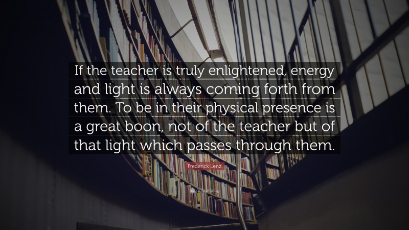 Frederick Lenz Quote: “If the teacher is truly enlightened, energy and light is always coming forth from them. To be in their physical presence is a great boon, not of the teacher but of that light which passes through them.”