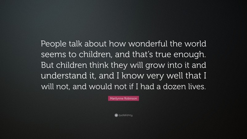 Marilynne Robinson Quote: “People talk about how wonderful the world seems to children, and that’s true enough. But children think they will grow into it and understand it, and I know very well that I will not, and would not if I had a dozen lives.”