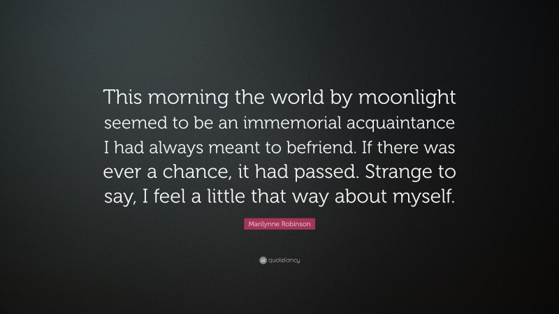 Marilynne Robinson Quote: “This morning the world by moonlight seemed to be an immemorial acquaintance I had always meant to befriend. If there was ever a chance, it had passed. Strange to say, I feel a little that way about myself.”