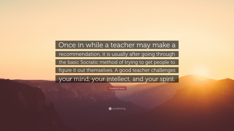 Frederick Lenz Quote: “Once in while a teacher may make a recommendation, it is usually after going through the basic Socratic method of trying to get people to figure it out themselves. A good teacher challenges your mind, your intellect, and your spirit.”