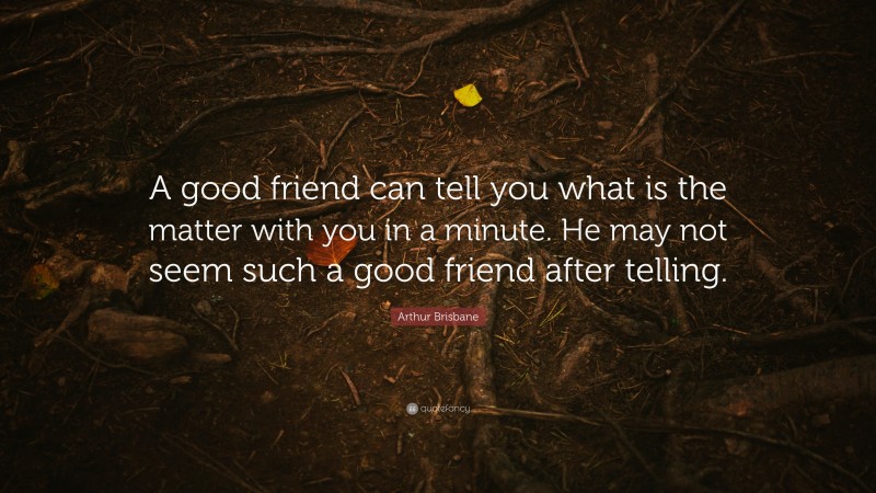Arthur Brisbane Quote: “A good friend can tell you what is the matter with you in a minute. He may not seem such a good friend after telling.”