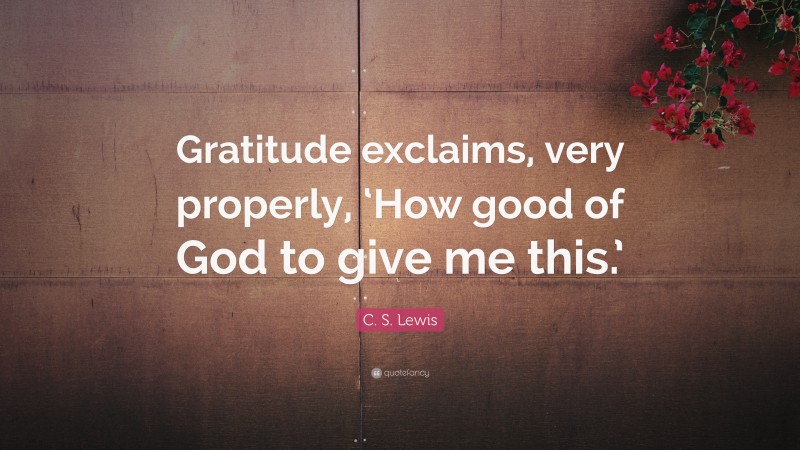 C. S. Lewis Quote: “Gratitude exclaims, very properly, ‘How good of God to give me this.’”