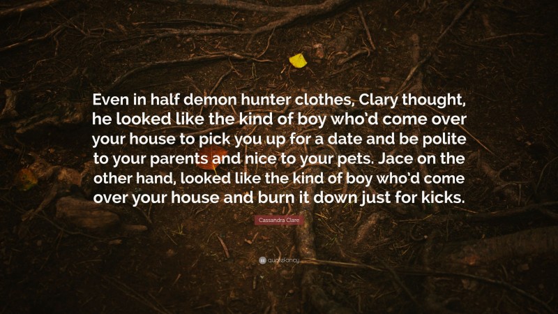 Cassandra Clare Quote: “Even in half demon hunter clothes, Clary thought, he looked like the kind of boy who’d come over your house to pick you up for a date and be polite to your parents and nice to your pets. Jace on the other hand, looked like the kind of boy who’d come over your house and burn it down just for kicks.”