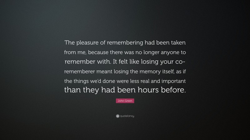 John Green Quote: “The pleasure of remembering had been taken from me, because there was no longer anyone to remember with. It felt like losing your co-rememberer meant losing the memory itself, as if the things we’d done were less real and important than they had been hours before.”