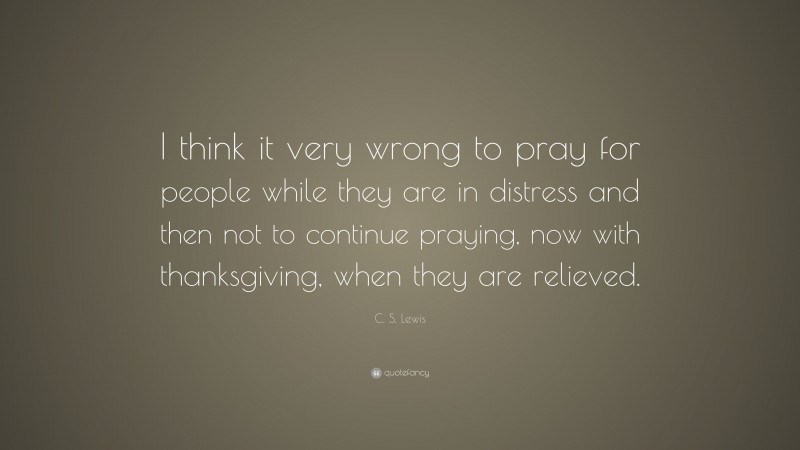 C. S. Lewis Quote: “I think it very wrong to pray for people while they are in distress and then not to continue praying, now with thanksgiving, when they are relieved.”