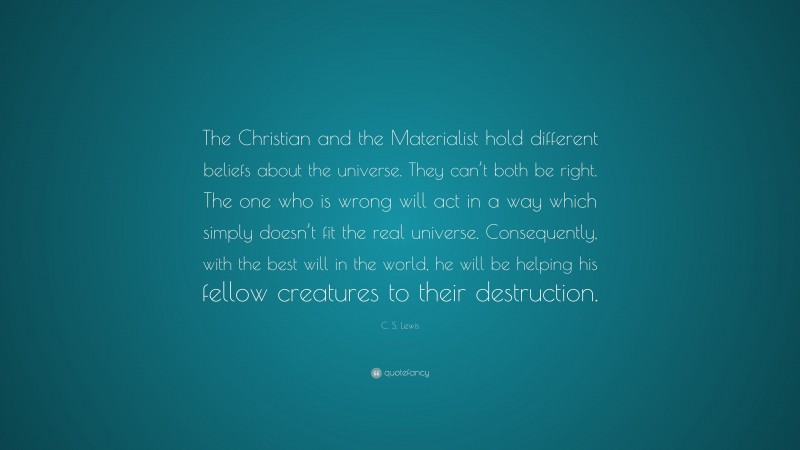 C. S. Lewis Quote: “The Christian and the Materialist hold different beliefs about the universe. They can’t both be right. The one who is wrong will act in a way which simply doesn’t fit the real universe. Consequently, with the best will in the world, he will be helping his fellow creatures to their destruction.”