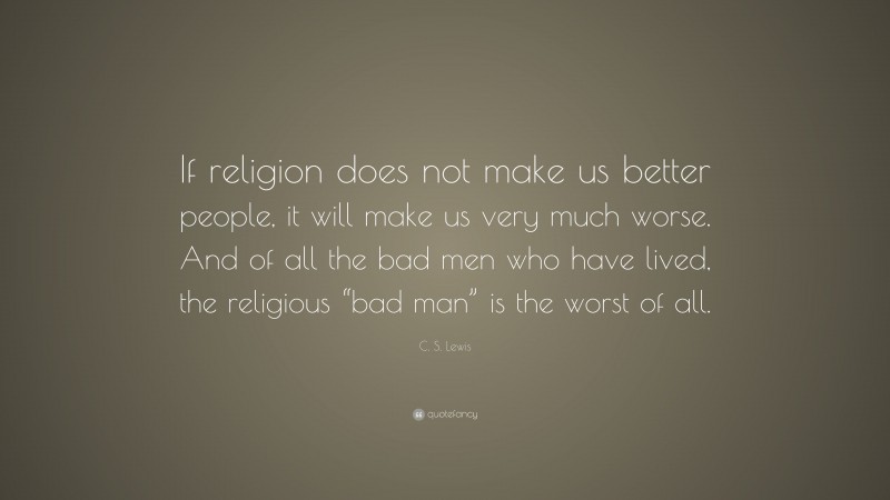 C. S. Lewis Quote: “If religion does not make us better people, it will make us very much worse. And of all the bad men who have lived, the religious “bad man” is the worst of all.”