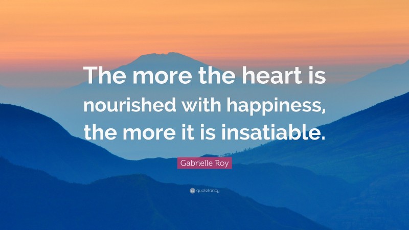 Gabrielle Roy Quote: “The more the heart is nourished with happiness, the more it is insatiable.”