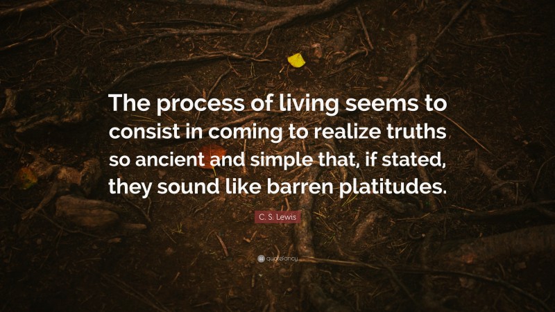 C. S. Lewis Quote: “The process of living seems to consist in coming to realize truths so ancient and simple that, if stated, they sound like barren platitudes.”