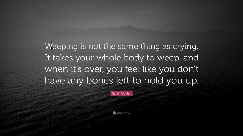 Sarah Ockler Quote: “Weeping is not the same thing as crying. It takes your whole body to weep, and when it’s over, you feel like you don’t have any bones left to hold you up.”