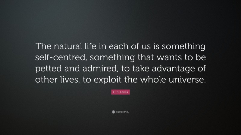 C. S. Lewis Quote: “The natural life in each of us is something self-centred, something that wants to be petted and admired, to take advantage of other lives, to exploit the whole universe.”