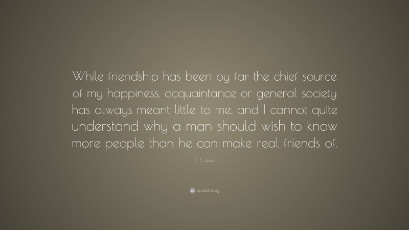 C. S. Lewis Quote: “While friendship has been by far the chief source of my happiness, acquaintance or general society has always meant little to me, and I cannot quite understand why a man should wish to know more people than he can make real friends of.”