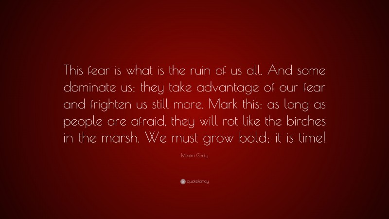 Maxim Gorky Quote: “This fear is what is the ruin of us all. And some dominate us; they take advantage of our fear and frighten us still more. Mark this: as long as people are afraid, they will rot like the birches in the marsh. We must grow bold; it is time!”